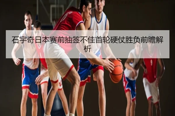 石宇奇日本赛前抽签不佳首轮硬仗胜负前瞻解析