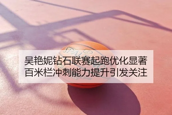 吴艳妮钻石联赛起跑优化显著 百米栏冲刺能力提升引发关注