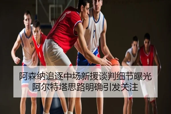 阿森纳追逐中场新援谈判细节曝光 阿尔特塔思路明确引发关注