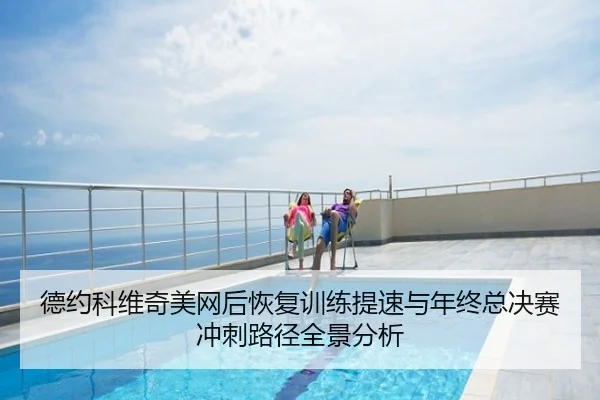 德约科维奇美网后恢复训练提速与年终总决赛冲刺路径全景分析